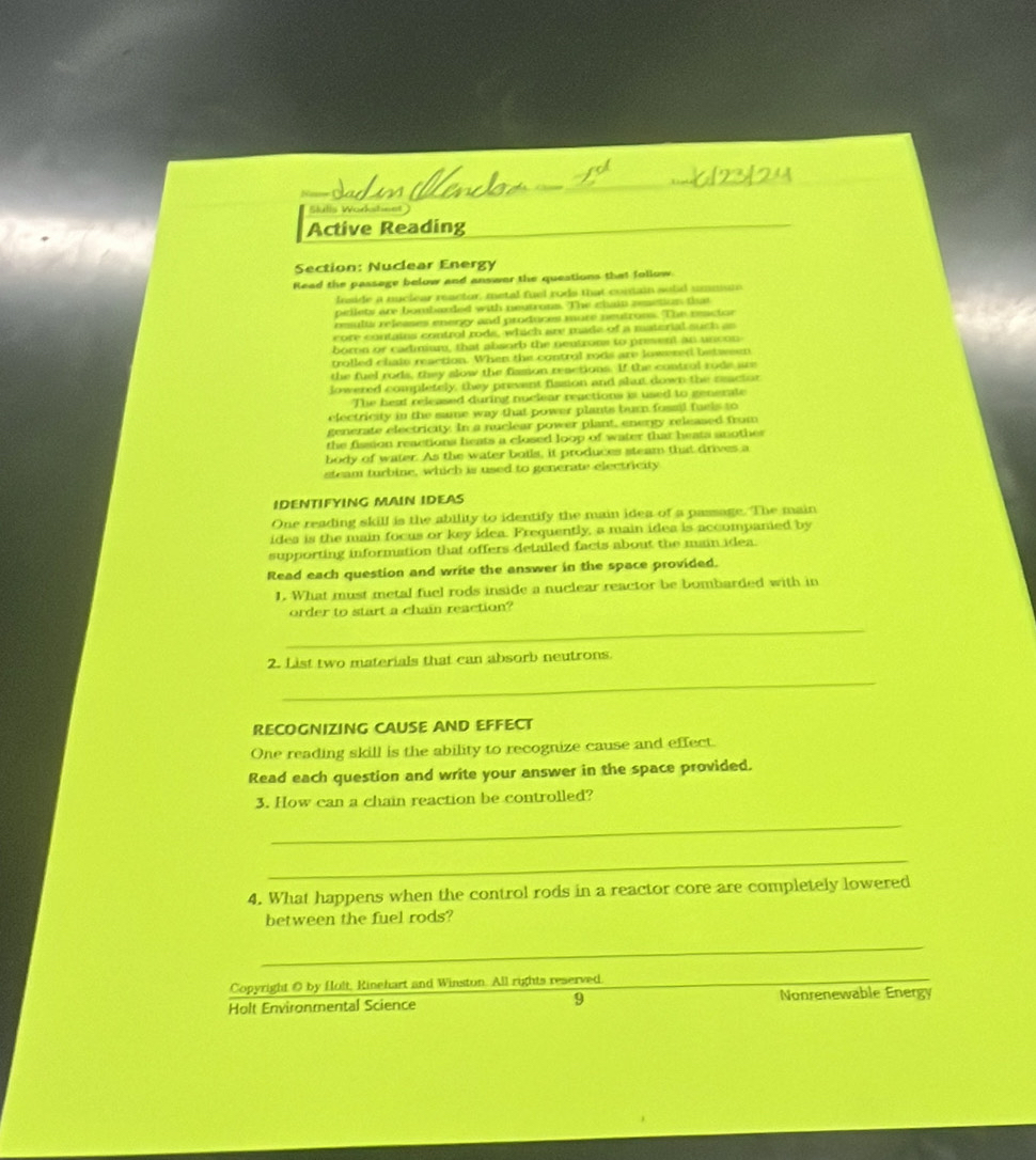 Slulis Wodksheet 
Active Reading 
Section: Nuclear Energy 
Read the passage below and answer the queations that follow 
Inside a nuclear reactor, metal fuel rods that contain sulid ummium 
pitlets are bombaxded with neutrons. The chan reetion that 
reults releases energy and produces more neutross. The reactor 
core contains control rods, which are made of a material such as 
bornn or cadimium, that absorb the neutrone to present an uncon 
trolled chain reaction. When the control rods are lowered between 
the fuel rods, they slow the fission reactions. If the control rode are 
lowered completely, they prevent fission and shut down the reactor 
The heat released during nuclear reactions is used to generate 
electricity in the same way that power plants burn fossil fuels to 
generate electricity. In a nuclear power plant, energy released from 
the fission reactions heats a closed loop of water that heats another 
body of water. As the water boils, it produces steam that drives a 
steam turbine, which is used to generate electricity 
IDENTIFYING MAIN IDEAS 
One reading skill is the ability to identify the main idea of a passage. The main 
idea is the main focus or key idea. Frequently, a main idea is accompanied by 
supporting information that offers detailed facts about the main idea. 
Read each question and write the answer in the space provided. 
1. What must metal fuel rods inside a nuclear reactor be bombarded with in 
order to start a chain reaction? 
_ 
2. List two materials that can absorb neutrons 
_ 
RECOGNIZING CAUSE AND EFFECT 
One reading skill is the ability to recognize cause and effect. 
Read each question and write your answer in the space provided. 
3. How can a chain reaction be controlled? 
_ 
_ 
4. What happens when the control rods in a reactor core are completely lowered 
between the fuel rods? 
_ 
Copyright O by Hult, Kinehart and Winston. All rights reserved. 
_ 
9 
Holt Environmental Science Nonrenewable Energy