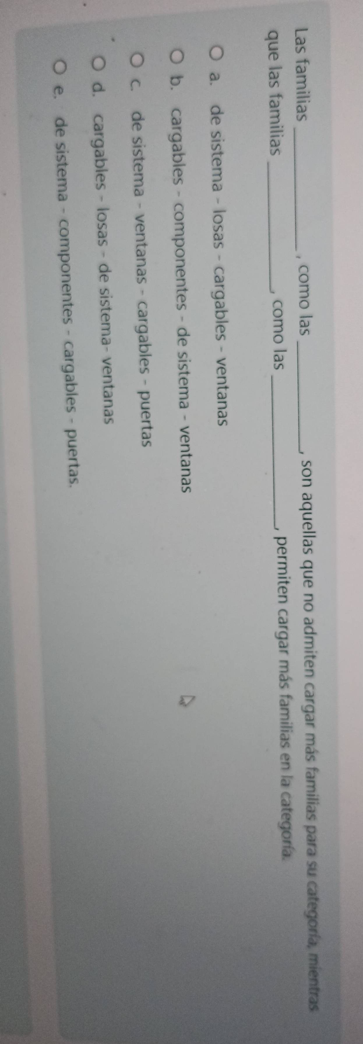 Las familias _, como las _, son aquellas que no admiten cargar más familias para su categoría, mientras.
que las familias _, como las_ , permiten cargar más familias en la categoría.
a. de sistema - losas - cargables - ventanas
b. cargables - componentes - de sistema - ventanas
c. de sistema - ventanas - cargables - puertas
d. cargables - losas - de sistema- ventanas
e. de sistema - componentes - cargables - puertas.