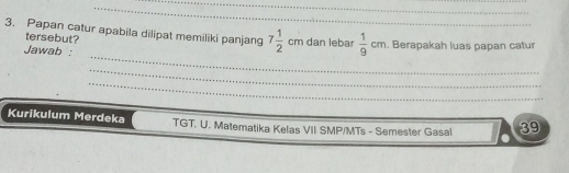 Papan catur apabila dilipat memiliki panjang 7 1/2 cmda n lebar  1/9 cm. Berapakah luas papan catur 
tersebut? 
_ 
Jawab : 
_ 
_ 
Kurikulum Merdeka TGT. U. Matematika Kelas VII SMP/MTs - Semester Gasal 39