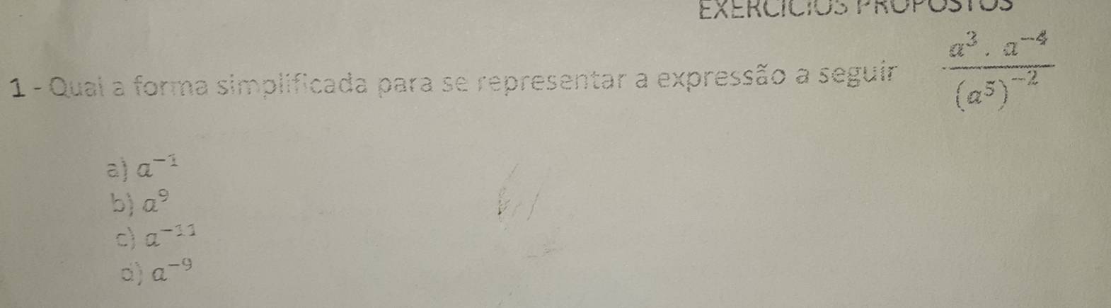 EXErCícioS PRopoStoS
1 - Quai a forma simplificada para se representar a expressão a seguir frac a^3· a^(-4)(a^5)^-2
a) a^(-1)
b) a^9
c) a^(-11)
d) a^(-9)