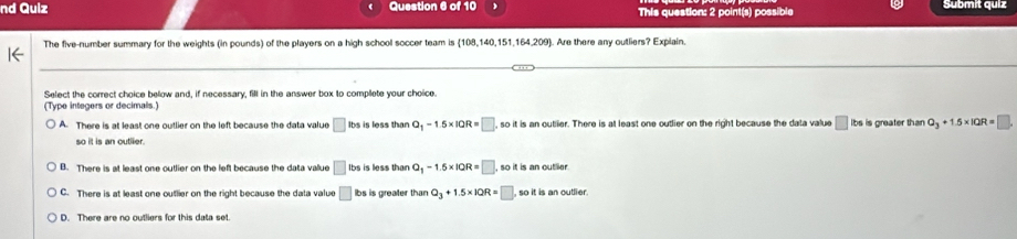 nd Quiz Question 6 of 10 This question: 2 point(s) possible Submit quíz
The five-number summary for the weights (in pounds) of the players on a high school soccer team is (108,140,151,164,209. Are there any outliers? Explain.
Select the correct choice below and, if necessary, filt in the answer box to complete your choice.
(Type integers or decimals.)
A. There is at least one outlier on the left because the data value □ Ibs is less than Q_1-1.5* 10R=□ , so it is an outlier. There is at least one outlier on the right because the data value □ lbs is greater than Q_3+1.5* 1QR=□ , 
so it is an outiler.
B. There is at least one outlier on the left because the data vallue □ Ibs is less than Q_1-1.5* 10R=□ , so it is an outlier .
C. There is at least one outlier on the right because the data value □ bs is greater than Q_3+1.5* 1QR=□ so it is an outlier
D. There are no outliers for this data set.