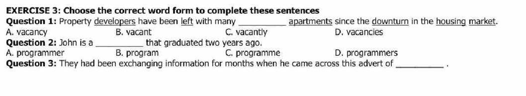 Choose the correct word form to complete these sentences
Question 1: Property developers have been left with many_ apartments since the downturn in the housing market.
A. vacancy B. vacant C. vacantly D. vacancies
Question 2: John is a _that graduated two years ago.
A. programmer B. program C. programme D. programmers
Question 3: They had been exchanging information for months when he came across this advert of _ ·