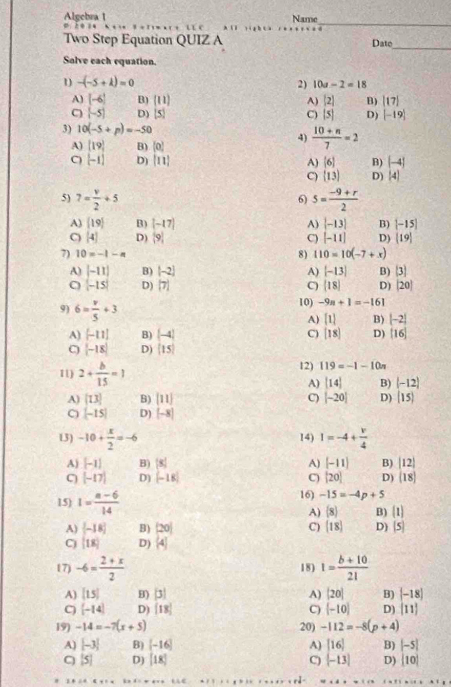 Algebra 1 Name
“   c xū yī hū
_
Two Step Equation QUIZ A
Dato
Solve each equation.
1 -(-5+k)=0
2) 10a-2=18
A) [-6] B) ((11) A) |2| B) |17|
C (-5) D)  5 C) |5| D)  -19
3) 10(-5+p)=-50
4)  (10+n)/7 =2
A) [19] B) (0)
C) [-1] D)  11 A) (6) B) (-4)
C)  13 D) beginvmatrix 4endvmatrix
5) 7= v/2 +5 5= (-9+r)/2 
6)
A)  19 B) (-17) A) |-13| B) [-15]
C) (-4) D) (9) C) [-11] D)  19
7) 10=-1-n 8) 110=10(-7+x)
B) [-2] A)  -13 B) |3|
A) beginvmatrix -11 -15endvmatrix D) [7]
C) (18) D) (20)
9) 6= v/5 +3
10) -9n+1=-161
A)  1 B) |-2|
A) [-11] B) (-4) C) [18] D) [16]
C |-18| D) [15]
11) 2+ b/15 =1
12) 119=-1-10n
A) [14] B) (-12)
A) [13] B) [11] C) [-20] D) (15)
[-15] D) [-8]
13) -10+ x/2 =-6 14) 1=-4+ v/4 
A) [-1] B)  8 A) [-11] B) |12|
C [-17] D) (-18) C) [20] D) (18)
15) I= (a-6)/14 
16) -15=-4p+5
A) (8) B) (1)
A)  -18 B) (20) C) (18) D) (5)
C) (18) D) (4)
17) -6= (2+x)/2  18) 1= (b+10)/21 
A) [15] B)  3 A) |20| B) (-18)
C) [-14] D) [18] C)  -10 D)  11
19) -14=-7(x+5) 20) -112=-8(p+4)
A) [-3] B) [-16] A) [16] B) |-5|
C) [5] D) [18] C)  -13 D)  10
1