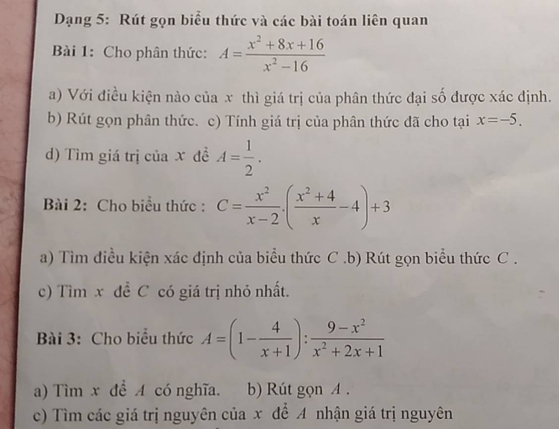 Dạng 5: Rút gọn biểu thức và các bài toán liên quan 
Bài 1: Cho phân thức: A= (x^2+8x+16)/x^2-16 
a) Với điều kiện nào của x thì giá trị của phân thức đại số được xác định. 
b) Rút gọn phân thức. c) Tính giá trị của phân thức đã cho tại x=-5. 
d) Tìm giá trị của x đề A= 1/2 . 
Bài 2: Cho biểu thức : C= x^2/x-2 · ( (x^2+4)/x -4)+3
a) Tìm điều kiện xác định của biểu thức C .b) Rút gọn biểu thức C . 
c) Tìm x để C có giá trị nhỏ nhất. 
Bài 3: Cho biểu thức A=(1- 4/x+1 ): (9-x^2)/x^2+2x+1 
a) Tìm x để A có nghĩa. b) Rút gọn A. 
c) Tìm các giá trị nguyên của x để A nhận giá trị nguyên