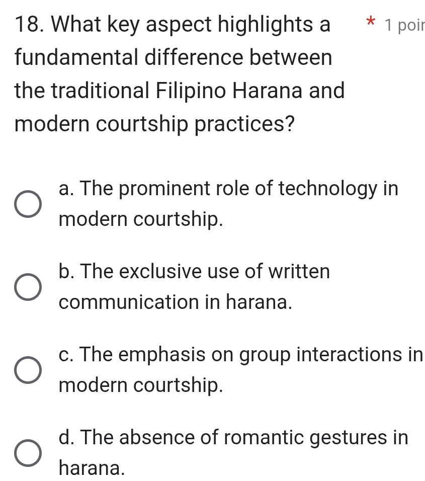 What key aspect highlights a * 1 poir
fundamental difference between
the traditional Filipino Harana and
modern courtship practices?
a. The prominent role of technology in
modern courtship.
b. The exclusive use of written
communication in harana.
c. The emphasis on group interactions in
modern courtship.
d. The absence of romantic gestures in
harana.