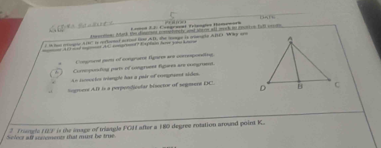 Leson 2.2. Congruent Trisagies Hömswork
Dorectin. Mark the dimant compterely and slow all work io receive full crets

. When mangle ABC is reflected across live AD, the turage is triangle ABD Way ere
=omss AD sad regmest AC congroent? Explain how you know
a Congruent parts of congruent figures are corresponding.
b Corresponding parts of congruent figures are congruent.
An isosceles triangle has a pair of congruent sides.
Segment AB is a perpendicular bisector of segment DC.
3 Triangle HEF is the image of triangle FGH after a 180 degree rotation around point K.
Select all statements that must be true.