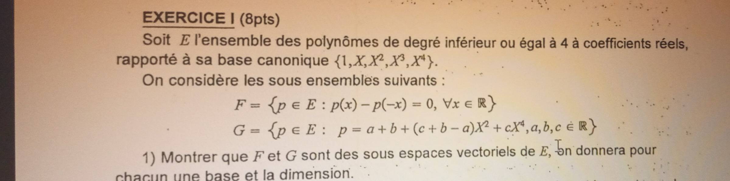 Soit E l'ensemble des polynômes de degré inférieur ou égal à 4 à coefficients réels,
rapporté à sa base canonique  1,X,X^2,X^3,X^4. 
On considère les sous ensembles suivants :
F= p∈ E:p(x)-p(-x)=0,forall x∈ R
G= p∈ E:p=a+b+(c+b-a)X^2+cX^4,a,b,c∈ R
1) Montrer que F et G sont des sous espaces vectoriels de E, on donnera pour
chacun une base et la dimension.