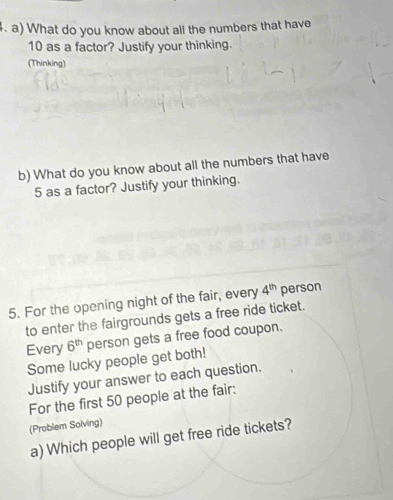 What do you know about all the numbers that have
10 as a factor? Justify your thinking. 
(Thinking) 
b) What do you know about all the numbers that have
5 as a factor? Justify your thinking. 
5. For the opening night of the fair, every 4^(th) person 
to enter the fairgrounds gets a free ride ticket. 
Every 6^(th) person gets a free food coupon. 
Some lucky people get both! 
Justify your answer to each question. 
For the first 50 people at the fair: 
(Problem Solving) 
a) Which people will get free ride tickets?