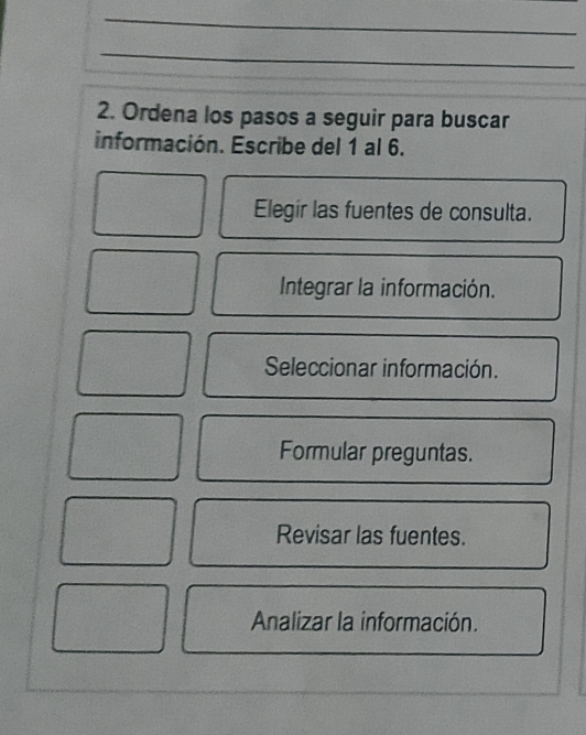 Ordena los pasos a seguir para buscar
información. Escribe del 1 al 6.
Elegir las fuentes de consulta.
Integrar la información.
Seleccionar información.
Formular preguntas.
Revisar las fuentes.
Analizar la información.