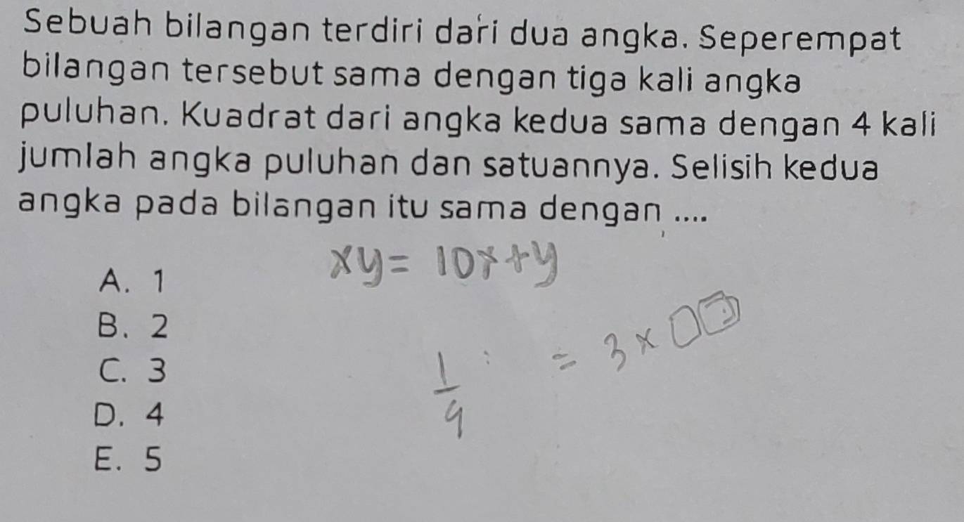 Sebuah bilangan terdiri dari dua angka. Seperempat
bilangan tersebut sama dengan tiga kali angka
puluhan. Kuadrat dari angka kedua sama dengan 4 kali
jumlah angka puluhan dan satuannya. Selisih kedua
angka pada bilangan itu sama dengan ....
A. 1
B. 2
C. 3
D. 4
E. 5