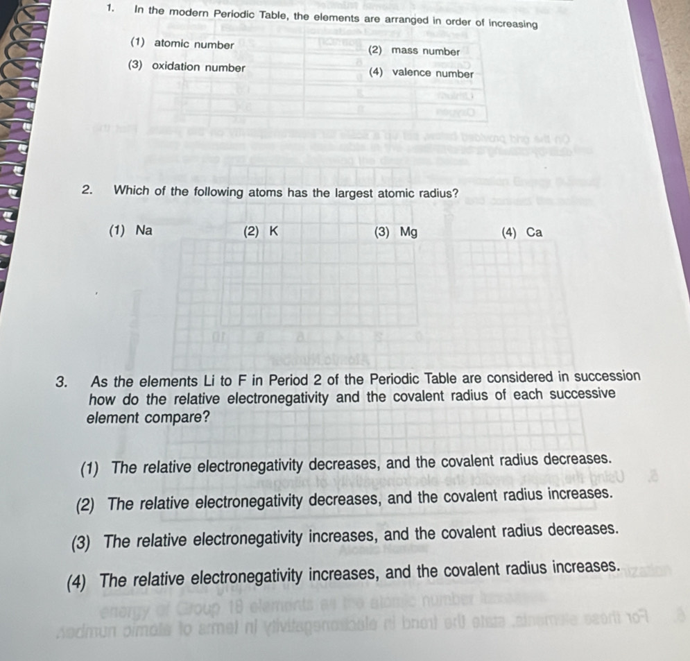 In the modern Periodic Table, the elements are arranged in order of increasing
2. Which of the following atoms has the largest atomic radius?
(1) Na (2) K (3) Mg (4) Ca
3. As the elements Li to F in Period 2 of the Periodic Table are considered in succession
how do the relative electronegativity and the covalent radius of each successive
element compare?
(1) The relative electronegativity decreases, and the covalent radius decreases.
(2) The relative electronegativity decreases, and the covalent radius increases.
(3) The relative electronegativity increases, and the covalent radius decreases.
(4) The relative electronegativity increases, and the covalent radius increases.