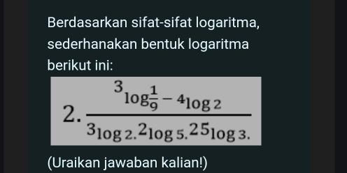 Berdasarkan sifat-sifat logaritma, 
sederhanakan bentuk logaritma 
berikut ini: 
2. frac ^3log  1/9 -4log 2^3log 2.^2log 5.^25log 3.
(Uraikan jawaban kalian!)