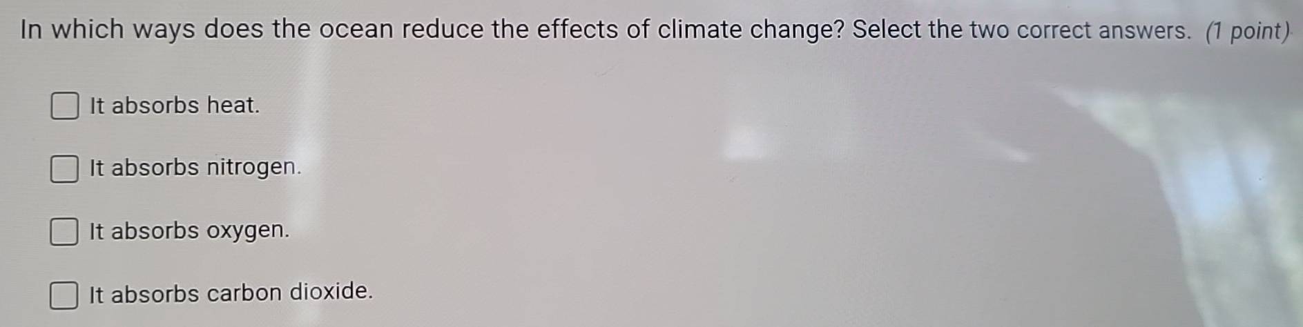 In which ways does the ocean reduce the effects of climate change? Select the two correct answers. (1 point)
It absorbs heat.
It absorbs nitrogen.
It absorbs oxygen.
It absorbs carbon dioxide.