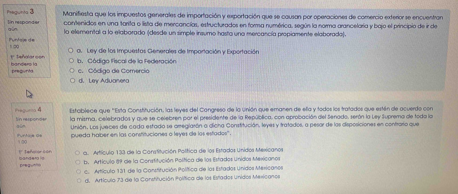 Pregunta 3 Manifiesta que los impuestos generales de importación y exportación que se causan por operaciones de comercio exterior se encuentran
Sin responder contenidos en una tarifa o lista de mercancías, estructurados en forma numérica, según la norma arancelaria y bajo el principio de ir de
aún lo elemental a lo elaborado (desde un simple insumo hasta una mercancía propiamente elaborada).
Puntaje de
1.00 a. Ley de los Impuestos Generales de Importación y Exportación
Señalar con b. Código Fiscal de la Federación
bandera la
pregunta c. Código de Comercio
d. Ley Aduanera
Pregunta 4 Establece que "Esta Constitución, las leyes del Congreso de la Unión que emanen de ella y todos los tratados que estén de acuerdo con
Sin responder la misma, celebrados y que se celebren por el presidente de la República, con aprobación del Senado, serán la Ley Suprema de toda la
aún Unión. Los jueces de cada estado se arreglarán a dicha Constitución, leyes y tratados, a pesar de las disposiciones en contrario que
Puntaje de pueda haber en las constituciones o leyes de los estados".
1.00
Señalar con
bandera la a. Artículo 133 de la Constitución Política de los Estados Unidos Mexicanos
pregunta b. Artículo 89 de la Constitución Política de los Estados Unidos Mexicanos
c. Artículo 131 de la Constitución Política de los Estados Unidos Mexicanos
d. Artículo 73 de la Constitución Política de los Estados Unidos Mexicanos