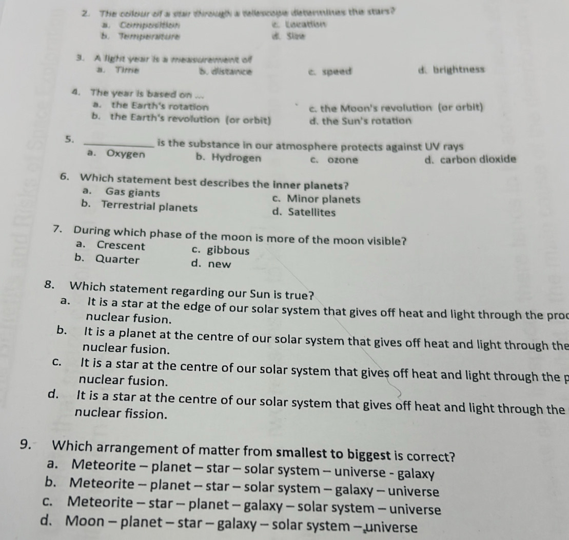 The colour of a stair through a delescope determines the stars?. Coknipkoisttkokn e Location
E Teipõesraitore di. Sizw
3. A light year is a measurement of
a. Time 5. distance c. speed d brightness
4. The year is based on ...
a. the Earth's rotation c. the Moon's revolution (or arbit)
b. the Earth's revolution (or orbit) d. the Sun's rotation
5._
is the substance in our atmosphere protects against UV rays
a. Oxygen b. Hydrogen c. ozone d. carbon dioxide
6. Which statement best describes the inner planets?
a. Gas giants c. Minor planets
b. Terrestrial planets d. Satellites
7. During which phase of the moon is more of the moon visible?
a. Crescent c. gibbous
b. Quarter d. new
8. Which statement regarding our Sun is true?
a. It is a star at the edge of our solar system that gives off heat and light through the proc
nuclear fusion.
b. It is a planet at the centre of our solar system that gives off heat and light through the
nuclear fusion.
c. It is a star at the centre of our solar system that gives off heat and light through the p
nuclear fusion.
d. It is a star at the centre of our solar system that gives off heat and light through the
nuclear fission.
9. Which arrangement of matter from smallest to biggest is correct?
a. Meteorite — planet — star - solar system - universe - galaxy
b. Meteorite - planet - star - solar system - galaxy - universe
c. Meteorite - star — planet - galaxy - solar system - universe
d、 Moon - planet - star - galaxy - solar system - universe