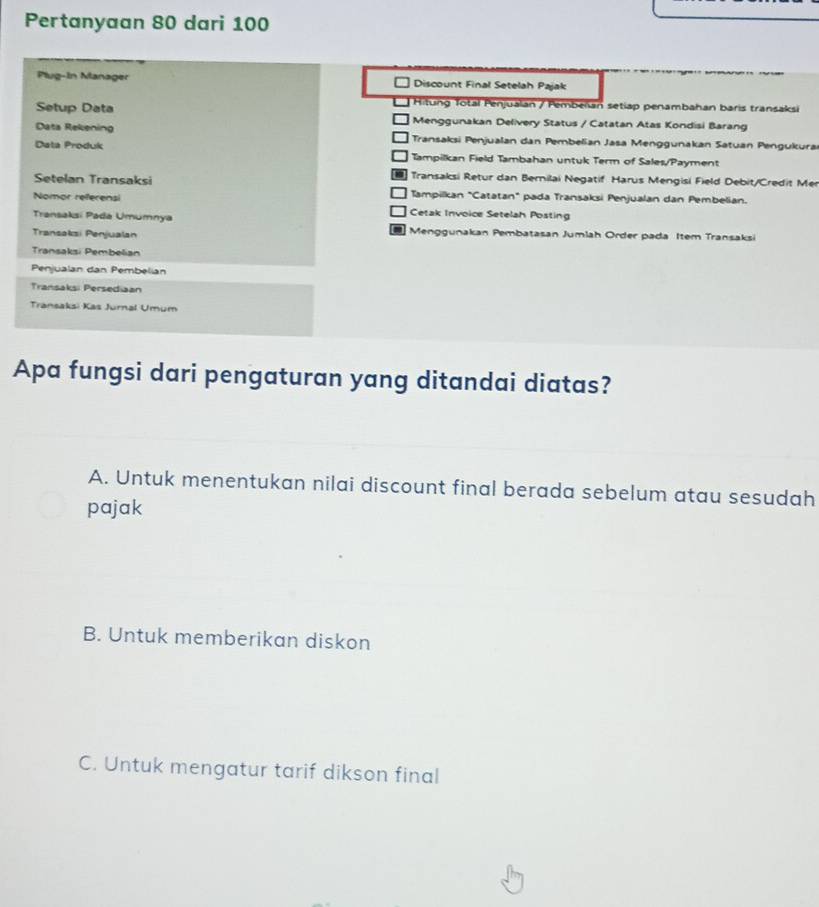 Pertanyaan 80 dari 100
Plug-In Manager Discount Final Setelah Pajak
Hitung Total Penjualan / Pembeïan setiap penambahan baris transaksi
Setup Data Menggunakan Delivery Status / Catatan Atas Kondisi Barang
Data Rekening Transaksi Penjualan dan Pembelian Jasa Menggunakan Satuan Pengukurai
Data Produk Tampilkan Field Tambahan untuk Term of Sales/Payment
Transaksi Retur dan Bemilai Negatif Harus Mengisi Field Debit/Credit Mer
Setelan Transaksi Tampilkan "Catatan" pada Transaksi Penjualan dan Pembelian.
Nomor referensi Cetak Invoice Setelah Posting
Transaksi Pada Umumnya
-
Transaksi Penjualan Menggunakan Pembatasan Jumlah Order pada Item Transaksi
Transaksi Pembelian
Penjualan dan Pembelian
Transaksi Persediaan
Transaksi Kas Jurnal Umum
Apa fungsi dari pengaturan yang ditandai diatas?
A. Untuk menentukan nilai discount final berada sebelum atau sesudah
pajak
B. Untuk memberikan diskon
C. Untuk mengatur tarif dikson final