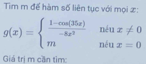 Tim m để hàm số liên tục với mọi x :
g(x)=beginarrayl  (1-cos (35x))/-8x^2 niux!= 0 mniux=0endarray.
Giá trị m cần tìm: