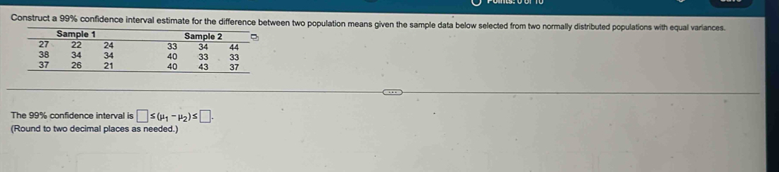 Construct a 99% confidence interval estimate for the difference between two population means given the sample data below selected from two normally distributed populations with equal variances. 
The 99% confidence interval is □ ≤ (mu _1-mu _2)≤ □. 
(Round to two decimal places as needed.)