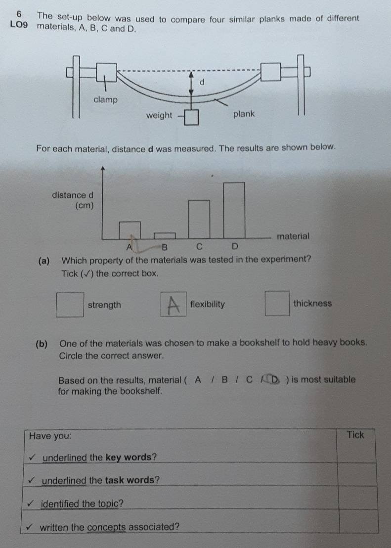 The set-up below was used to compare four similar planks made of different
LO9 materials, A, B, C and D.
For each material, distance d was measured. The results are shown below.
(a) Which property of the materials was tested in the experiment?
Tick (√) the correct box.
strength flexibility thickness
(b) One of the materials was chosen to make a bookshelf to hold heavy books.
Circle the correct answer.
Based on the results, material ( A / B / C / D ) is most suitable
for making the bookshelf.