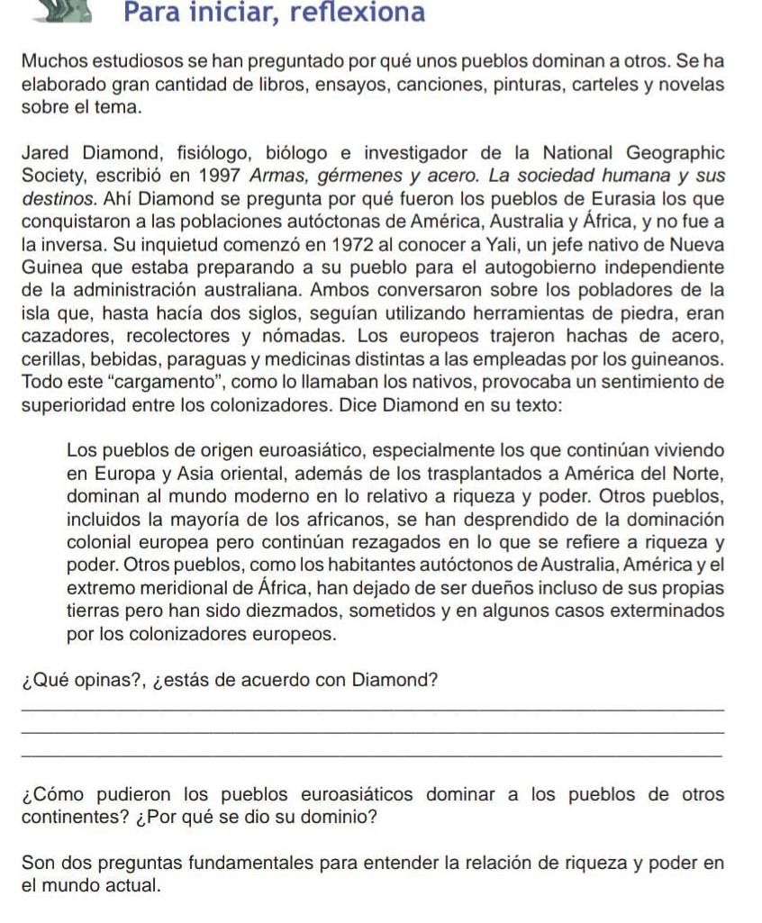 Para iniciar, reflexiona
Muchos estudiosos se han preguntado por qué unos pueblos dominan a otros. Se ha
elaborado gran cantidad de libros, ensayos, canciones, pinturas, carteles y novelas
sobre el tema.
Jared Diamond, fisiólogo, biólogo e investigador de la National Geographic
Society, escribió en 1997 Armas, gérmenes y acero. La sociedad humana y sus
destinos. Ahí Diamond se pregunta por qué fueron los pueblos de Eurasia los que
conquistaron a las poblaciones autóctonas de América, Australia y África, y no fue a
la inversa. Su inquietud comenzó en 1972 al conocer a Yali, un jefe nativo de Nueva
Guinea que estaba preparando a su pueblo para el autogobierno independiente
de la administración australiana. Ambos conversaron sobre los pobladores de la
isla que, hasta hacía dos siglos, seguían utilizando herramientas de piedra, eran
cazadores, recolectores y nómadas. Los europeos trajeron hachas de acero,
cerillas, bebidas, paraguas y medicinas distintas a las empleadas por los guineanos.
Todo este “cargamento”, como lo llamaban los nativos, provocaba un sentimiento de
superioridad entre los colonizadores. Dice Diamond en su texto:
Los pueblos de origen euroasiático, especialmente los que continúan viviendo
en Europa y Asia oriental, además de los trasplantados a América del Norte,
dominan al mundo moderno en lo relativo a riqueza y poder. Otros pueblos,
incluidos la mayoría de los africanos, se han desprendido de la dominación
colonial europea pero continúan rezagados en lo que se refiere a riqueza y
poder. Otros pueblos, como los habitantes autóctonos de Australia, América y el
extremo meridional de África, han dejado de ser dueños incluso de sus propias
tierras pero han sido diezmados, sometidos y en algunos casos exterminados
por los colonizadores europeos.
¿Qué opinas?, ¿estás de acuerdo con Diamond?
_
_
_
¿Cómo pudieron los pueblos euroasiáticos dominar a los pueblos de otros
continentes? ¿Por qué se dio su dominio?
Son dos preguntas fundamentales para entender la relación de riqueza y poder en
el mundo actual.