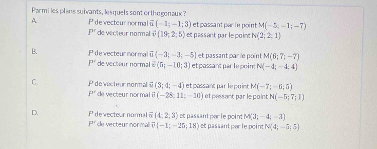 Parmi les plans suivants, lesquels sont orthogonaux ?
A. P de vecteur normal vector u(-1;-1;3) et passant par le point M(-5;-1;-7)
P' de vecteur normal vector v(19;2;5) et passant par le point N(2;2;1)
B. P de vecteur normal vector u(-3;-3;-5) et passant par le point M(6;7;-7)
P' de vecteur normal vector v(5;-10;3) et passant par le point N(-4;-4;4)
C. P de vecteur normal vector u(3;4;-4) et passant par le point M(-7;-6;5)
P' de vecteur normal vector v(-28;11;-10) et passant par le point N(-5;7;1)
D. P de vecteur normal vector u(4;2;3) et passant par le point M(3;-4;-3)
P' de vecteur normal vector v(-1;-25;18) et passant par le point N(4;-5;5)