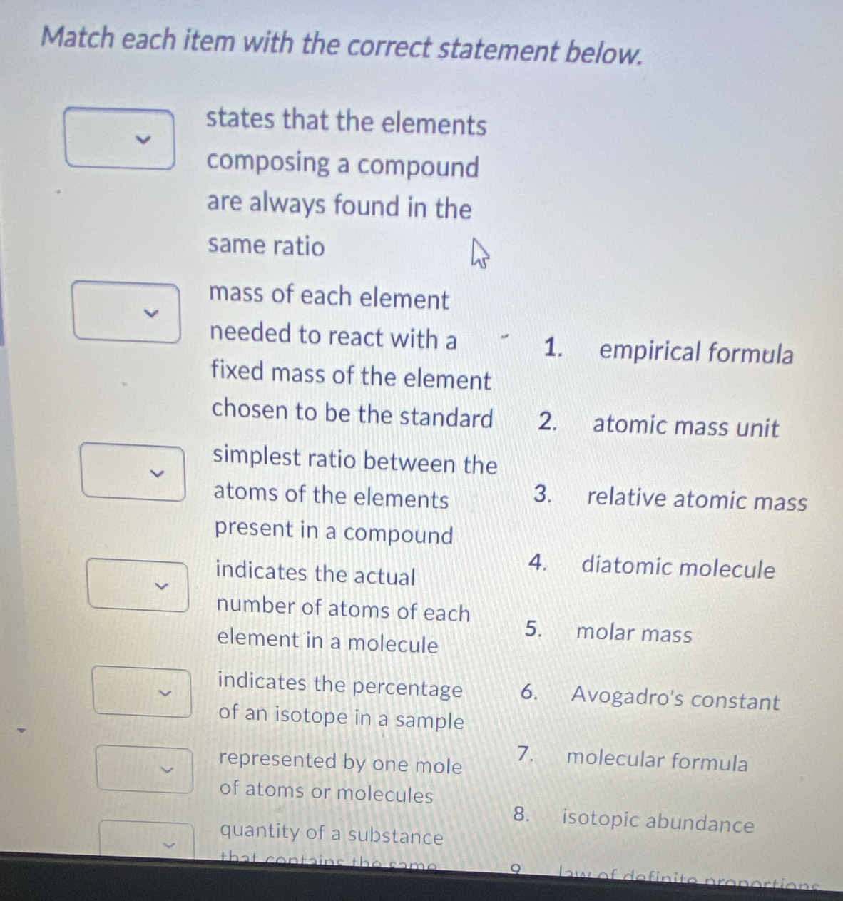 Match each item with the correct statement below.
states that the elements
composing a compound
are always found in the
same ratio
mass of each element
needed to react with a 1. empirical formula
fixed mass of the element
chosen to be the standard 2. atomic mass unit
simplest ratio between the
atoms of the elements
3. relative atomic mass
present in a compound
4. diatomic molecule
indicates the actual
number of atoms of each 5. molar mass
element in a molecule
indicates the percentage 6. Avogadro's constant
of an isotope in a sample
7. molecular formula
represented by one mole
of atoms or molecules
8. isotopic abundance
quantity of a substance
that contains the same 9 law of definite pranortions