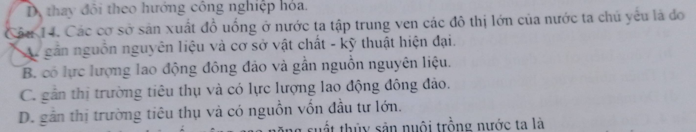 D thay đôi theo hướng công nghiệp hỏa.
Câu 14. Các cơ sở sản xuất đồ uống ở nước ta tập trung ven các đô thị lớn của nước ta chủ yêu là do
A. gần nguồn nguyên liệu và cơ sở vật chất - kỹ thuật hiện đại.
B. có lực lượng lao động đông đảo và gần nguồn nguyên liệu.
C. gần thị trường tiêu thụ và có lực lượng lao động đông đảo.
D. gần thị trường tiêu thụ và có nguồn vốn đầu tư lớn.
thất thủy sản nuôi trồng nước ta là