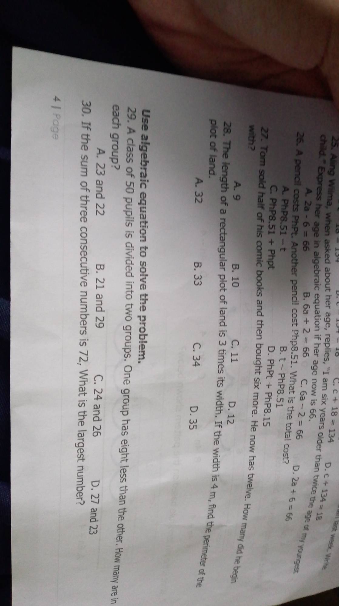 C. c+18=134 D. c+134=18
all last week. Write
child.” Express her age in algebraic equation if her age now is 66.
25. Aling Wilma, when asked about her age, replies, “I am six years older than twice the age of my youngest
A. 2a-6=66 B. 6a+2=66 C. 6a-2=66 D.
26. A pencil costs PhPt. Another pencil cost Php8.51. What is the total cost? 2a+6=66
A. PhP8.51-t B. t-PhP8.51
C. PhP8.51+Php D. PhPt+PhP8.15
with?
27. Tom sold half of his comic books and then bought six more. He now has twelve. How many did he begin
A. 9 B. 10 C. 11 D. 12
28. The length of a rectangular plot of land is 3 times its width. If the width is 4 m, find the perimeter of the
plot of land.
A. 32 B. 33 C. 34 D. 35
Use algebraic equation to solve the problem.
29. A class of 50 pupils is divided into two groups. One group has eight less than the other. How many are in
each group?
A. 23 and 22 B. 21 and 29 C. 24 and 26 D. 27 and 23
30. If the sum of three consecutive numbers is 72, What is the largest number?
4 | Page