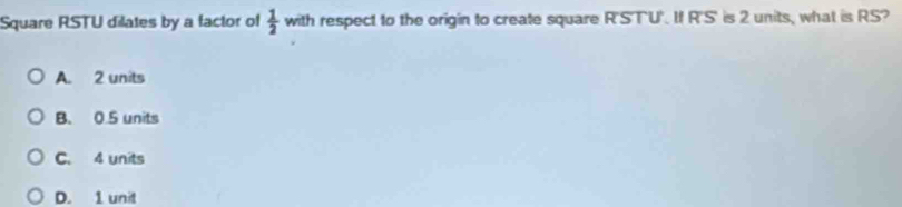 Square RSTU dilates by a factor of  1/2  with respect to the origin to create square R'STU'. If R'S' is 2 units, what is RS?
A. 2 units
B. 0.5 units
C. 4 units
D. 1 unit