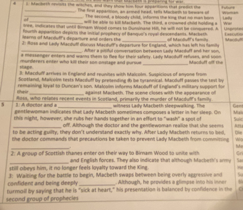 so lear that Macbeth is preparing for war.
4 1: Macbeth revisits the witches, and they show him four apparitions that predict the Future
_. The first apparition, an armed head, tells Macbeth to beware of Woman
_. The second, a bloody child, informs the king that no man born Lady
of
_will be able to kill Macbeth. The third, a crowned child holding a War
tree, indicates that until Birnam Wood comes to Dunsinane Hill, he will not be conquered. A Unprote
fourth apparition depicts the initial prophecy of Banquo’s royal descendants. Macbeth Executio
learns of Macduff's departure and orders the _of Macduff's family. Macduff
2: Ross and Lady Macduff discuss Macduff's departure for England, which has left his family
_. After a pitiful conversation between Lady Macduff and her son,
a messenger enters and warns them to flee for their safety. Lady Macduff refuses, and soon
murderers enter who kill their son onstage and pursue Macduff off the
stage.
3: Macduff arrives in England and reunites with Malcolm. Suspicious of anyone from
Scotland, Malcolm tests Macduff by pretending to be tyrannical. Macduff passes the test by
remaining loyal to Duncan’s son. Malcolm informs Macduff of England’s military support for
their_ against Macbeth. The scene closes with the appearance of
Ross, who relates recent events in Scotland, primarily the murder of Macduff's family.
5 1: A doctor and a _witness Lady Macbeth sleepwalking. The Gen
gentlewoman indicates that Lady Macbeth sometimes composes a letter in her sleep. On Mal
this night, however, she rubs her hands together in an effort to “wash” a spot of Suic
_off. Although the doctor and the gentlewoman realize that she seems Atta
to be acting guilty, they don’t understand exactly why. After Lady Macbeth returns to bed, Die
the doctor commands that precautions be taken to prevent Lady Macbeth from committing Wo
_.
Me
2: A group of Scottish thanes enter on their way to Birnam Wood to unite with Gri
_and English forces. They also indicate that although Macbeth's army Sa
still obeys him, it no longer feels loyalty toward the King. He
3: Waiting for the battle to begin, Macbeth swaps between being overly aggressive and Su
confident and being deeply_ . Although, he provides a glimpse into his inner Bl
turmoil by saying that he is “sick at heart,” his presentation is balanced by confidence in the C
second group of prophecies