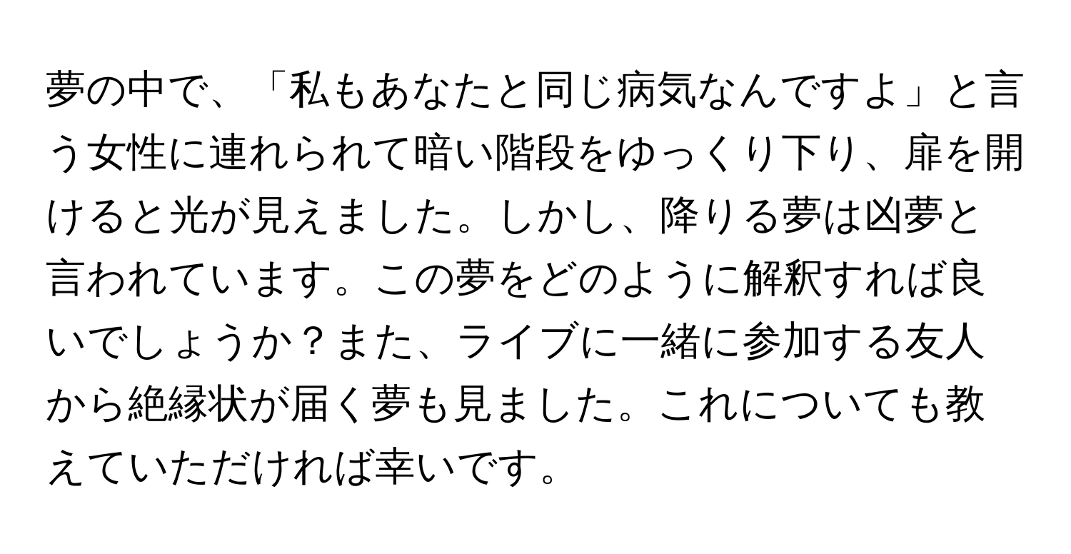 夢の中で、「私もあなたと同じ病気なんですよ」と言う女性に連れられて暗い階段をゆっくり下り、扉を開けると光が見えました。しかし、降りる夢は凶夢と言われています。この夢をどのように解釈すれば良いでしょうか？また、ライブに一緒に参加する友人から絶縁状が届く夢も見ました。これについても教えていただければ幸いです。