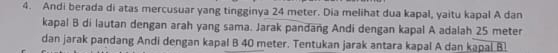 Andi berada di atas mercusuar yang tingginya 24 meter. Dia melihat dua kapal, yaitu kapal A dan 
kapal B di lautan dengan arah yang sama. Jarak panðang Andi dengan kapal A adalah 25 meter
dan jarak pandang Andi dengan kapal B 40 meter. Tentukan jarak antara kapal A dan kapal B