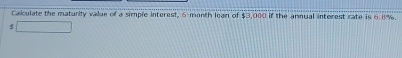 Calculate the maturity value of a simple interest, 6-month lean of $3,000 if the annual interest rate is 6.8%.
$