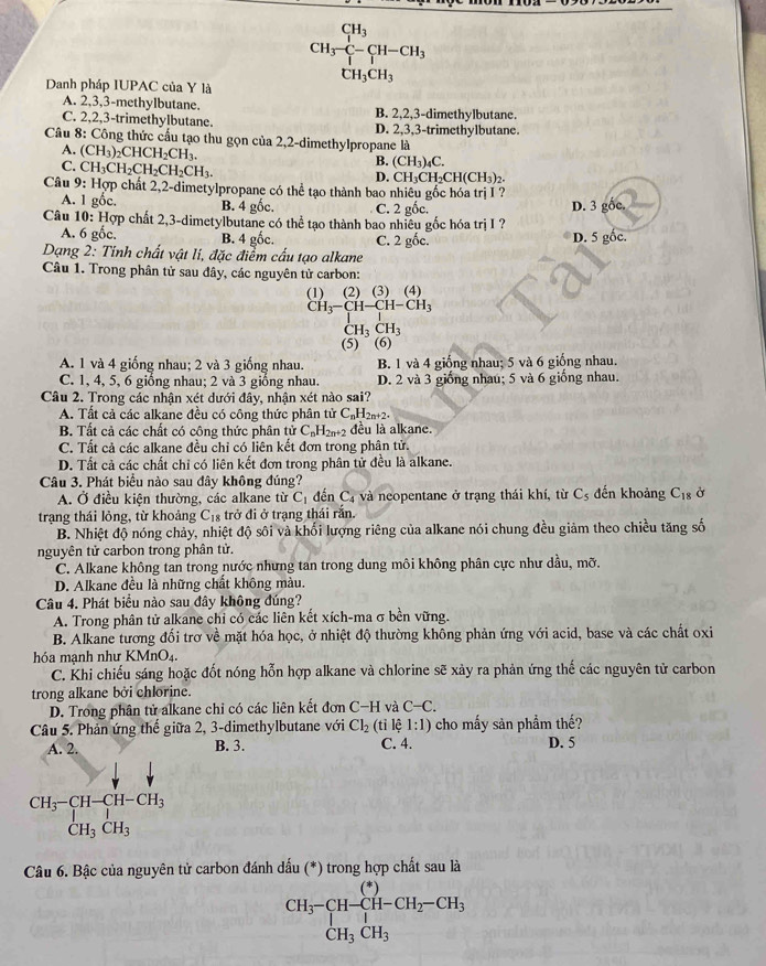 CH_3^((CH_3))C-CH-CH_3
CH_3CH_3
Danh pháp IUPAC của Y là
A. 2,3,3-methylbutane. B. 2,2,3-dimethylbutane.
C. 2,2,3-trimethylbutane. D. 2,3,3-trimethylbutane.
Câu 8: Công thức cấu tạo thu gọn của 2,2-dimethylpropane là
A. (CH_3)_2CHCH_2CH_3.
C. CH_3CH_2CH_2CH_2CH_3.
B. (CH_3)_4C.
D. CH_3CH_2CH(CH_3)_2
Câu 9: : Hợp chất 2,2-dimetylpropane có thể tạo thành bao nhiêu gốc hóa trị I ? D. 3 gốc.
A. 1 gốc. B. 4 gốc. C. 2 gốc.
Câu 10: Hợp chất 2,3-dimetylbutane có thể tạo thành bao nhiêu gốc hóa trị I ?
A. 6 gốc. B. 4 gốc. C. 2 gốc. D. 5 gốc.
Dạng 2: Tinh chất vật lí, đặc điểm cấu tạo alkane
Câu 1. Trong phân tử sau đây, các nguyên tử carbon:
(1) (2) (3) (4)
CH_3-CH-CH-CH_3
CH_3CH_3
(5) ~ (6)
A. 1 và 4 giống nhau; 2 và 3 giống nhau. B. 1 và 4 giống nhau; 5 và 6 giống nhau.
C. 1, 4, 5, 6 giống nhau; 2 và 3 giống nhau. D. 2 và 3 giống nhau; 5 và 6 giống nhau.
Câu 2. Trong các nhận xét dưới đây, nhận xét nào sai?
A. Tất cả các alkane đều có công thức phân tử C₆H₂₁+2.
B. Tất cả các chất có công thức phân tử C_nH_2n+2 đều là alkane.
C. Tất cả các alkane đều chỉ có liên kết đơn trong phân tử.
D. Tất cả các chất chỉ có liên kết đơn trong phân tử đều là alkane.
Câu 3. Phát biểu nào sau đây không đúng? đến khoảng C_18 Ở
A. Ở điều kiện thường, các alkane từ C_1 đến C_4 và neopentane ở trạng thái khí, từ C_5
trạng thái lỏng, từ khoảng C_18 trở đi ở trạng thái rắn.
B. Nhiệt độ nóng chảy, nhiệt độ sôi và khối lượng riêng của alkane nói chung đều giảm theo chiều tăng số
nguyên tử carbon trong phân tử.
C. Alkane không tan trong nước nhưng tan trong dung môi không phân cực như dầu, mỡ.
D. Alkane đều là những chất không màu.
Câu 4. Phát biểu nào sau đây không đúng?
A. Trong phân tử alkane chi có các liên kết xích-ma σ bền vững.
B. Alkane tương đối trơ về mặt hóa học, ở nhiệt độ thường không phản ứng với acid, base và các chất oxi
hóa mạnh như KMnO₄.
C. Khi chiếu sáng hoặc đốt nóng hỗn hợp alkane và chlorine sẽ xảy ra phản ứng thế các nguyên tử carbon
trong alkane bởi chlorine.
D. Trong phân tử alkane chỉ có các liên kết đơn C-H và C-C.
Câu 5. Phản ứng thế giữa 2, 3-dimethylbutane với Cl_2 (tỉ lệ 1:1) cho mấy sản phẩm thế?
A. 2. B. 3. C. 4. D. 5
beginarrayr CH_3-CH-CH-CH_3 CH_3CH_3endarray
Câu 6. Bậc của nguyên tử carbon đánh dấu (*) trong hợp chất sau là
CH_3-CH-CH-CH_2-CH_3 CH_3CH_3endarray.