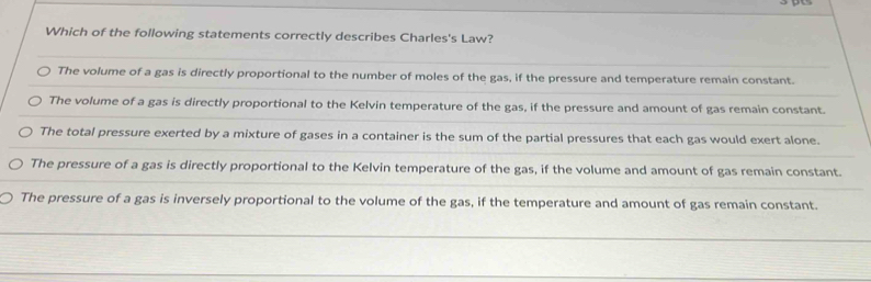 Which of the following statements correctly describes Charles's Law?
The volume of a gas is directly proportional to the number of moles of the gas, if the pressure and temperature remain constant.
The volume of a gas is directly proportional to the Kelvin temperature of the gas, if the pressure and amount of gas remain constant.
The total pressure exerted by a mixture of gases in a container is the sum of the partial pressures that each gas would exert alone.
The pressure of a gas is directly proportional to the Kelvin temperature of the gas, if the volume and amount of gas remain constant.
The pressure of a gas is inversely proportional to the volume of the gas, if the temperature and amount of gas remain constant.