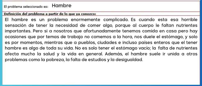 El problema seleccionado es: Hámbre 
Definición del problema a partir de lo que ya conozco: 
El hambre es un problema enormemente complicado. Es cuando esta esa horrible 
sensación de tener la necesidad de comer algo, porque al cuerpo le faltan nutrientes 
importantes. Pero si a nosotros que afortunadamente tenemos comida en casa pero hay 
ocasiones que por temas de trabajo no comemos a la hora, nos duele el estómago, y solo 
es por momentos, mientras que a pueblos, ciudades e incluso países enteros que el tener 
hambre es algo de toda su vida. No es solo tener el estómago vacío; la falta de nutrientes 
afecta mucho la salud y la vida en general. Además, el hambre suele ir unida a otros 
problemas como la pobreza, la falta de estudios y la desigualdad.