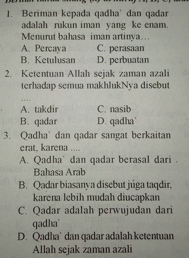 Beriman kepada qadha` dan qadar
adalah rukun iman yang ke enam.
Menurut bahasa iman artinya…..
A. Percaya C. perasaan
B. Ketulusan D. perbuatan
2. Ketentuan Allah sejak zaman azali
terhadap semua makhlukNya disebut
…
A. takdir C. nasib
B. qadar D. qadha`
3. Qadha` dan qadar sangat berkaitan
erat, karena ....
A. Qadha` dan qadar berasal dari .
Bahasa Arab
B. Qadar biasanya disebut juga taqdir,
karena lebih mudah diucapkan
C. Qadar adalah perwujudan dari
qadha`
D. Qadha` dan qadar adalah ketentuan
Allah sejak zaman azali