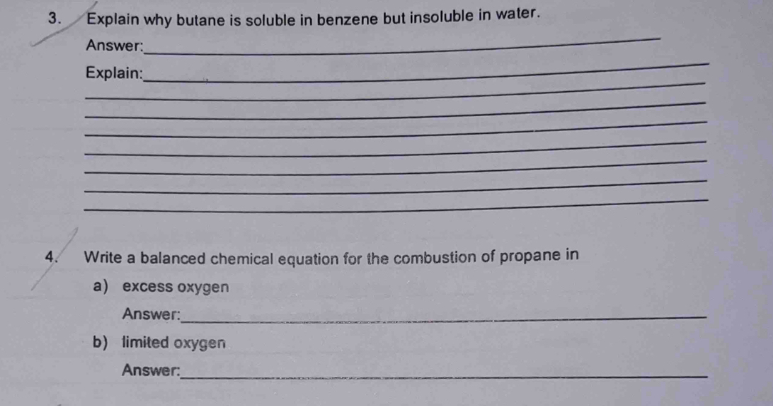 Explain why butane is soluble in benzene but insoluble in water. 
Answer: 
_ 
_ 
Explain: 
_ 
_ 
_ 
_ 
_ 
_ 
_ 
4. Write a balanced chemical equation for the combustion of propane in 
a excess oxygen 
Answer:_ 
b) limited oxygen 
Answer:_