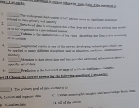 ong ( 1pLeach): s e c iment in correct ot herwine, write False of the statement is
1 _The widespenad deployment of IoT devices exises no significant chalienge
reliated to data peivary and security 
2 _Structured data is information that either does not have a pos-defined fata mold 
or is not organized in a pee-defined manner.
3. _Volume is the characteristics of hig --data descrhing tat Dute is loor mnmind
or i motion
4. _Augmented reality is one of the newest developing technologies which can
be applied to many different disciplines such as education, meticine, eensnment,
military
specific set of data Metadata is data about data and that provides additional information aloat a
6 _Prodiction is the first level or stage of amificial inselligence maturity
art II Choose the correct answer for the following questions( I ptseachic
1. The primary goal of data science is to:
_A. Collect and organize deta C. Extract meaningful insights and knowiedigs from dam
B. Visualize data D. All of the above