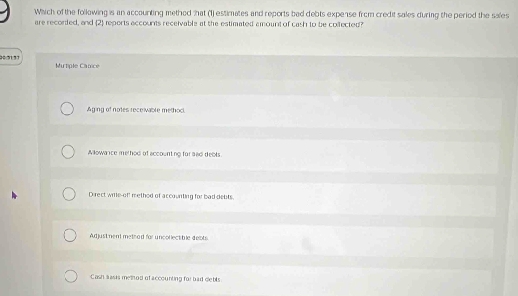 Which of the following is an accounting method that (1) estimates and reports bad debts expense from credit sales during the period the sales
are recorded, and (2) reports accounts receivable at the estimated amount of cash to be collected?
00:51:27
Multiple Choice
Aging of notes receivable method
Allowance method of accounting for bad debts.
Direct write-off method of accounting for bad debts.
Adjustment method for uncollectible debts
Cash basis method of accounting for bad debts