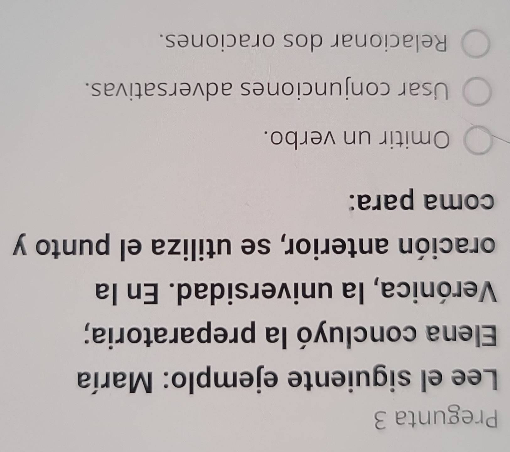 Pregunta 3
Lee el siguiente ejemplo: María
Elena concluyó la preparatoria;
Verónica, la universidad. En la
oración anterior, se utiliza el punto y
coma para:
Omitir un verbo.
Usar conjunciones adversativas.
Relacionar dos oraciones.