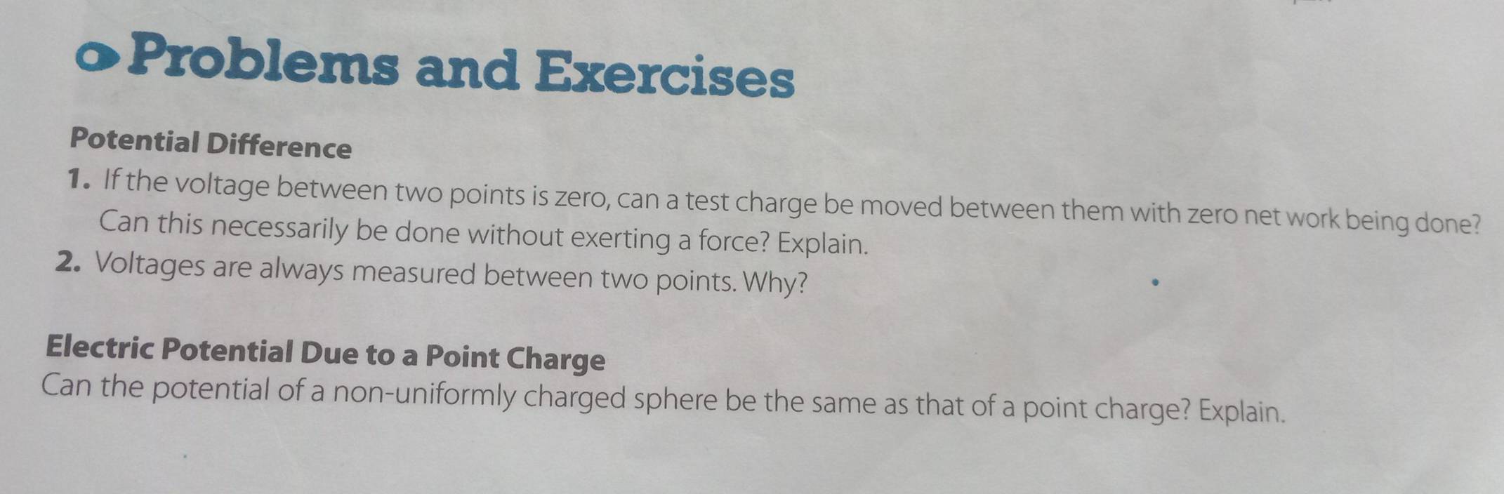 Problems and Exercises 
Potential Difference 
1. If the voltage between two points is zero, can a test charge be moved between them with zero net work being done? 
Can this necessarily be done without exerting a force? Explain. 
2. Voltages are always measured between two points. Why? 
Electric Potential Due to a Point Charge 
Can the potential of a non-uniformly charged sphere be the same as that of a point charge? Explain.