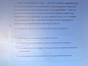 ins stud .... ost the relatve reqaulty sod 
Nas of te percns cossned to digs the dathrs of
te soo ih wholc tay staakk to te appooted That wa
parsse in he pobtle varoics is for that reson areter any 
==nptions to cmizst to any poliical fund, or to render
ay poitonl sorvion, and that no will not be removed o
ctteraton gniadlznd for relning to do so.
Tn soor), ikon frm the Pendlnan Act, caked far
O ponge of i empingent t prose Wanesses
e m tn ement of the spois syson ito govemeent poslions. the crestios of a mect eysten for all govemment employens replacing the
xpuls xyster
C for all employers of the goverment to te apprinted by their bous