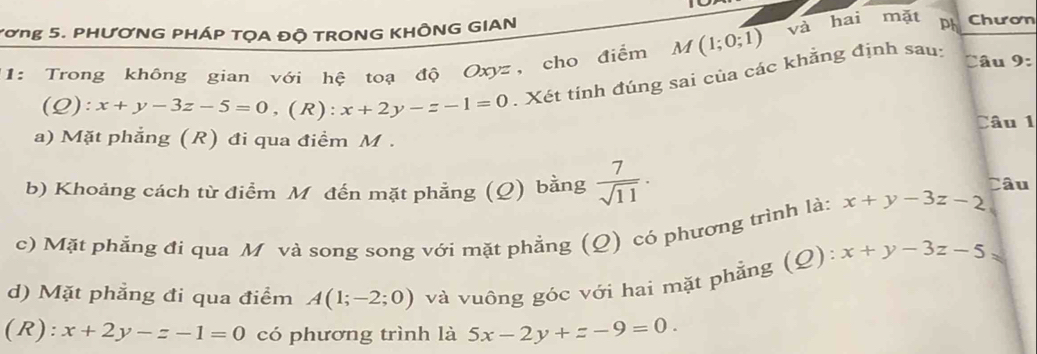 M(1;0;1) và hai mặt 
Tơng 5. PHƯƠNG PHÁP TỌA ĐỘ TRONG KHÔNG GIAN ph Chươn 
1 1: Trong không gian với hệ toạ độ Oxyz, cho điểm . Xét tính đúng sai của các khằng định sau: Câu 9: 
(Q) x+y-3z-5=0, (R):x+2y-z-1=0 Câu 1 
a) Mặt phẳng (R) đi qua điểm M. 
b) Khoảng cách từ điểm M đến mặt phẳng (Q) bằng  7/sqrt(11) ·
Câu 
c) Mặt phẳng đi qua M và song song với mặt phẳng (Q) có phương trình là: x+y-3z-2
d) Mặt phẳng đi qua điểm A(1;-2;0) và vuông góc với hai mặt phẳng (Q): x+y-3z-5
(R): x+2y-z-1=0 có phương trình là 5x-2y+z-9=0.