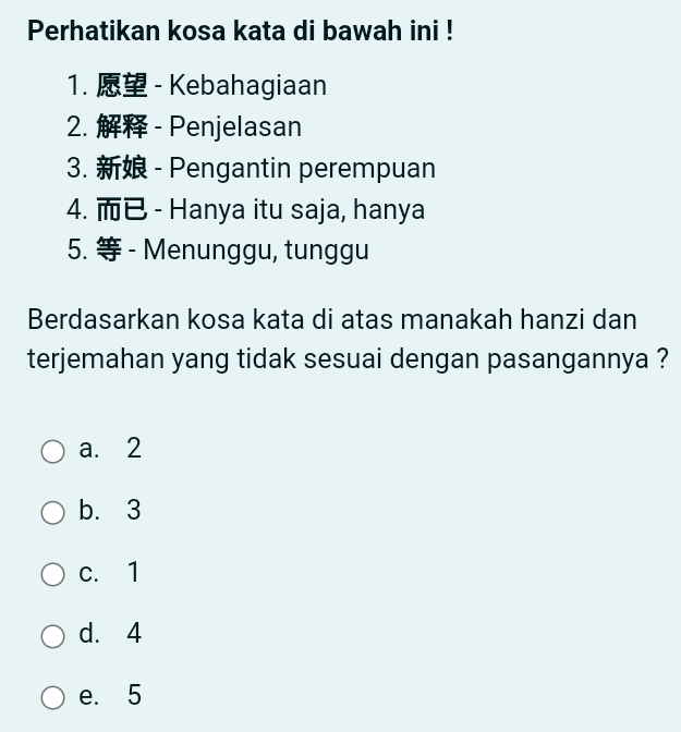 Perhatikan kosa kata di bawah ini !
1. - Kebahagiaan
2. - Penjelasan
3. - Pengantin perempuan
4. - Hanya itu saja, hanya
5. - Menunggu, tunggu
Berdasarkan kosa kata di atas manakah hanzi dan
terjemahan yang tidak sesuai dengan pasangannya ?
a. 2
b. 3
c. 1
d. 4
e. 5