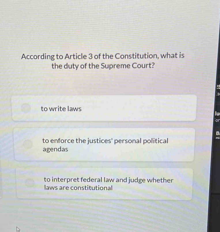 According to Article 3 of the Constitution, what is
the duty of the Supreme Court?
2s
is
to write laws
lu
or
B
to enforce the justices' personal political
nl
agendas
to interpret federal law and judge whether
laws are constitutional