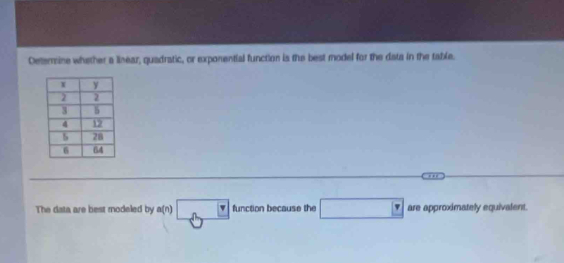 Deterine whether a linear, quadratic, or exponential function is the best model for the diata in the table. 
The data are best modeled by^(a(n))□^(□) tion because the □ are approximately equivalent.