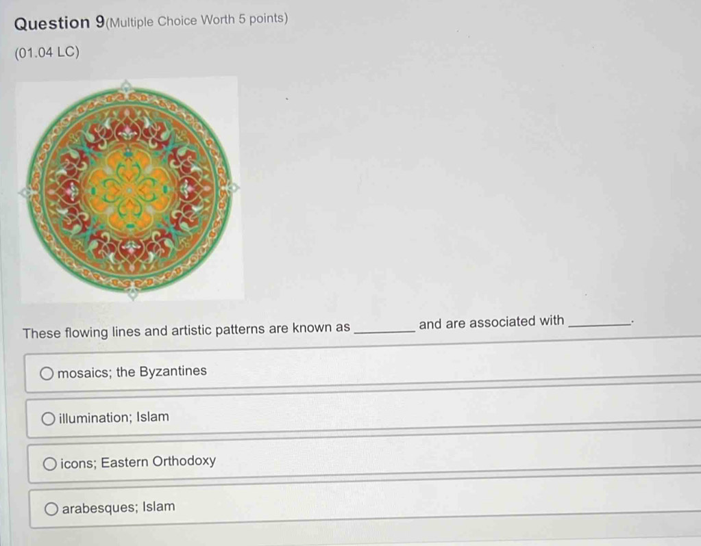 Question 9(Multiple Choice Worth 5 points)
(01.04 LC)
These flowing lines and artistic patterns are known as_ and are associated with _.
mosaics; the Byzantines
illumination; Islam
icons; Eastern Orthodoxy
arabesques; Islam