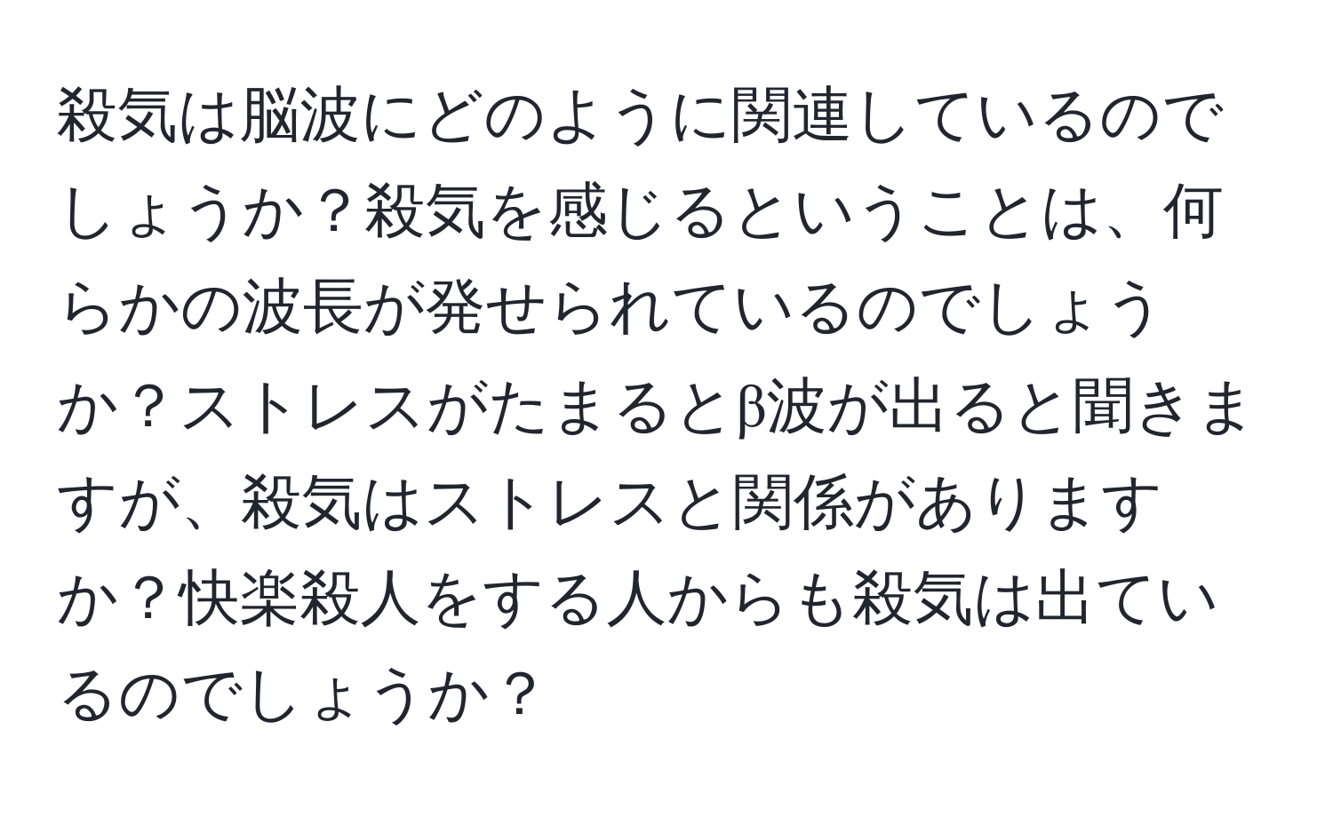 殺気は脳波にどのように関連しているのでしょうか？殺気を感じるということは、何らかの波長が発せられているのでしょうか？ストレスがたまるとβ波が出ると聞きますが、殺気はストレスと関係がありますか？快楽殺人をする人からも殺気は出ているのでしょうか？