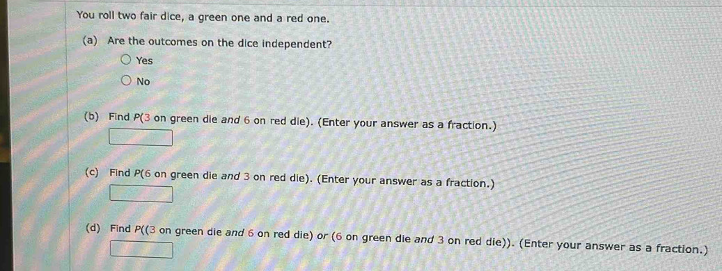 You roll two fair dice, a green one and a red one.
(a) Are the outcomes on the dice independent?
Yes
No
(b) Find P(3 on green die and 6 on red die). (Enter your answer as a fraction.)
□ 
(c) Find P(6 on green die and 3 on red die). (Enter your answer as a fraction.)
□ 
(d) Find P ((3 on green die and 6 on red die) or (6 on green die and 3 on red die)). (Enter your answer as a fraction.)
□